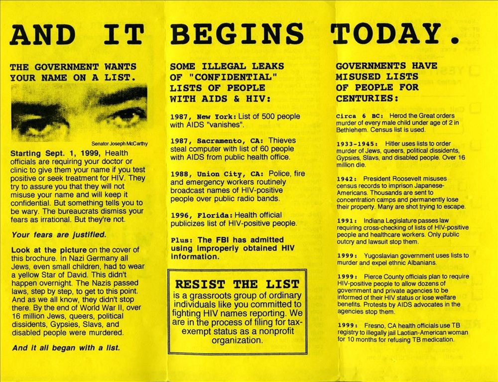 IT BEGINS TODAY• government wants your name on a list. Starting Sept. 1, 1999, Health officials requiring your doctor/clinic to give them your name if you test + or seek treatment for HIV. They try to assure you that they will not misuse your name and will keep it confidential. But something tells you to be wary. The bureaucrats dismiss your fears as irrational. But they're not.
Your fears are justified.
Look at the picture on the cover of his brochure. In Nazi Germany all Jews, even small children, had to wear a yellow Star of David. This didn't happen overnight. The Nazis passed laws to get to this point.
they didn't stop there. By the end of World War II, over 16 million Jews, queers, political dissidents, Gypsies, Slavs, & disabled people were murdered.
it began with a list. SOME ILLEGAL LEAKS OF "CONFIDENTIAL"
LISTS OF PEOPLE WITH AIDS & HIV:
1987, NY: List of 500 people with AIDS "vanishes".
1987, Sacramento, CA: Thieves steal computer with list of 60 people with AIDS from public health office.
1988, Union City, CA: Police, fire and emergency workers routinely broadcast names of Hiv+ people over public radio bands.
pusicizes list of HI-positive people.
Plus: The FBI admitted using improperly obtained HIV information.
RESIST THE LIST is a grassroots group of ordinary individuals like you committed to fighting HIV names reporting. We are in the process of filing for tax-exempt status as a nonprofit organization. GOVERNMENTS MISUSED LISTS FOR CENTURIES
1933-45: Hitler uses lists to order murder of Jews, queers, political dissidents, Gypsies, Slavs, & disabled people. 16 mil+ die.
1942: Roosevelt misuses census records to imprison Japanese-Americans.
1991: IN passes law requiring cross-checking of lists of HIV+ people & healthcare workers. 
1999: Pierce County officials plan to require Hiv+ people to allow dozens of government & private agencies to be informed of their HIV status or lose welfare benefits. Protests by AIDS advocates in the agencies stop them.
