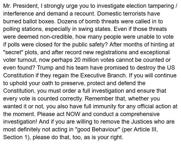 My own full message to President Biden today:

Mr. President, I strongly urge you to investigate election tampering / interference and demand a recount. Domestic terrorists have burned ballot boxes. Dozens of bomb threats were called in to polling stations, especially in swing states. Even if those threats were deemed non-credible, how many people were unable to vote if polls were closed for the public safety? After months of hinting at "secret" plots, and after record new registrations and exceptional voter turnout, now perhaps 20 million votes cannot be counted or even found? Trump and his team have promised to destroy the US Constitution if they regain the Executive Branch. If you will continue to uphold your oath to preserve, protect and defend the Constitution, you must order a full investigation and ensure that every vote is counted correctly. Remember that, whether you wanted it or not, you also have full immunity for any official action at the moment. Please act NOW and conduct a comprehensive investigation! And if you are willing to remove the Justices who are most definitely not acting in "good Behaviour" (per Article III, Section 1), please do that, too, as is your right.