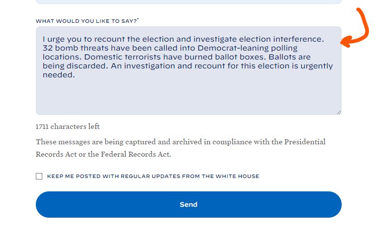 An example message from @tirelessfrog on Twitter. Here it is in full:

"I urge you to recount the election and investigate election interference. Bomb threats have been called into multiple polling locations. Domestic terrorists have burned ballot boxes. Ballots are being discarded. An investigation and recount for this election is urgently needed."