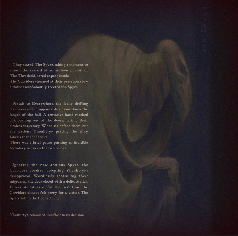 They stared. The Spyre, taking a moment to absorb the reward of an arduous pursuit of The Threshold. dared to peer inside.
The Corridors churned at their presence: a low rumble cacophonously greeted the Spyre...
Portals to Everywhere, the lazily drifting door ways slid in opposite directions down the length of the hall. A tentative hand reached out. opening one of the doors, halting their aimless trajectory. What sat before them. but the patient Yhouhttyr. petting the silky fabrics that adorned it.
There was a brief pause. pushing an invisible boundary between the two beings.
Ignoring the now anxious Spyre, the Corridors creaked, accepting Yhouhttyr's disapproval. Wordlessly continuing their migration. the door closed with a delicate click It was almost as if, for the first time, the Corridors almost felt sorry for a visitor. The Spyre fell to the floor, sobbing
Yhouhttyr remained steadfast in its decision.
