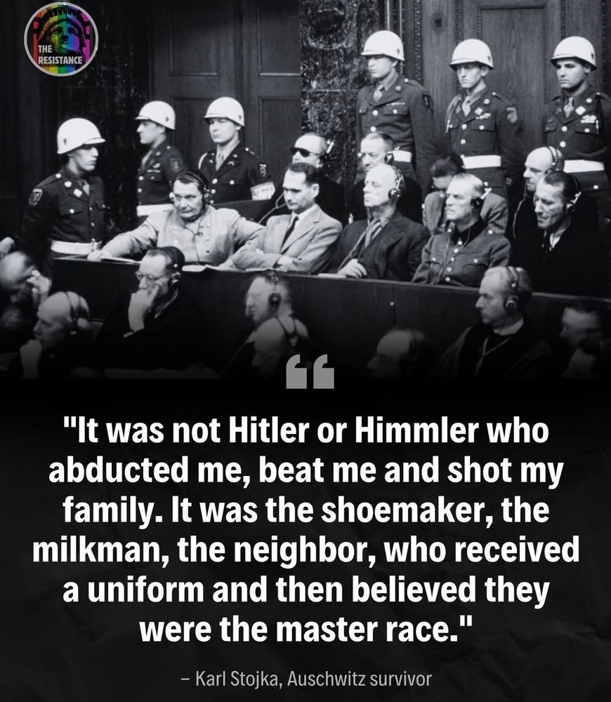 Picture of a trial at Nüremberg.
Quote: "It was not Hitler or Himmler who abducted me, beat me and shot my family. It was the shoemaker, the milkman, the neighbor, who received a uniform and then believed they were the master race." - Karl Stojka, Auschwitz survivor.
