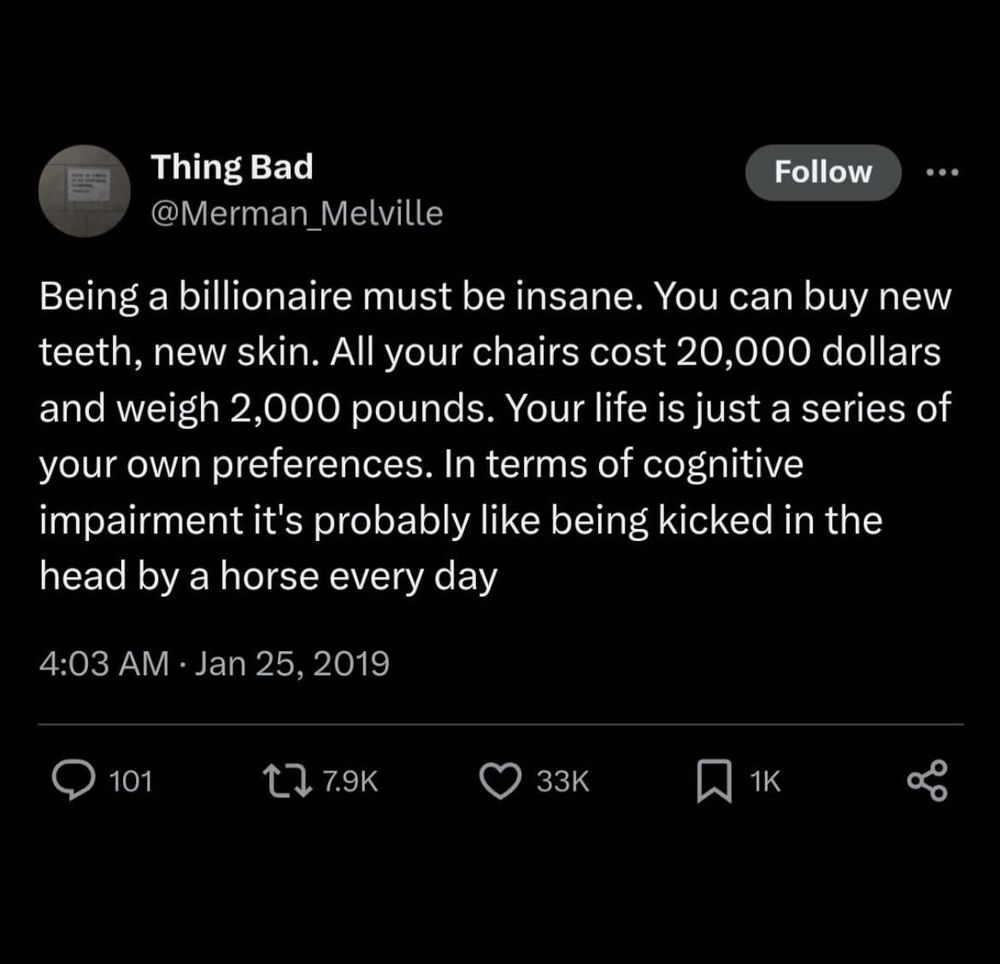 Thing Bad
@Merman_Melville
Follow
...
Being a billionaire must be insane. You can buy new teeth, new skin. All your chairs cost 20,000 dollars and weigh 2,000 pounds. Your life is just a series of your own preferences. In terms of cognitive impairment it's probably like being kicked in the head by a horse every day
