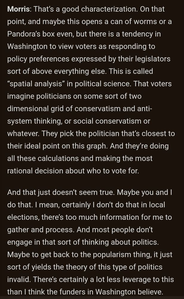 Morris: That’s a good characterization. On that point, and maybe this opens a can of worms or a Pandora’s box even, but there is a tendency in Washington to view voters as responding to policy preferences expressed by their legislators sort of above everything else. This is called “spatial analysis” in political science. That voters imagine politicians on some sort of two dimensional grid of conservatism and anti-system thinking, or social conservatism or whatever. They pick the politician that’s closest to their ideal point on this graph. And they’re doing all these calculations and making the most rational decision about who to vote for.

And that just doesn’t seem true. Maybe you and I do that. I mean, certainly I don’t do that in local elections, there’s too much information for me to gather and process. And most people don’t engage in that sort of thinking about politics. Maybe to get back to the popularism thing, it just sort of yields the theory of this type of politics invalid. There’s certainly a lot less leverage to this than I think the funders in Washington believe.