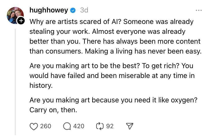 A post on Threads from author Hugh Howey, reading: Why are artists scared of AI? Someone was already stealing your work. Almost everyone was already better than you. There has always been more content than consumers. Making a living has never been easy.
Are you making art to be the best? To get rich? You would have failed and been miserable at any time in history.
Are you making art because you need it like oxygen? Carry on, then.