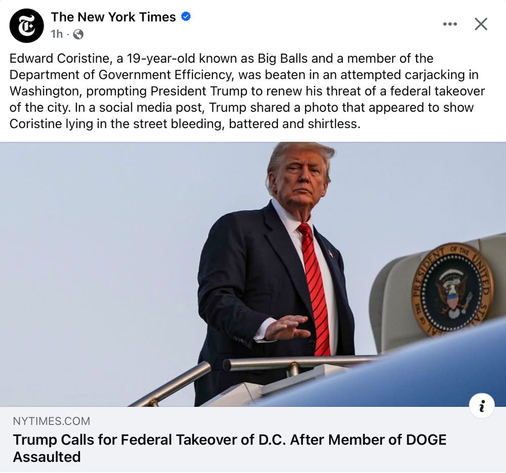 Screenshot of an NYT excerpt reading "Edward Coristine, a 19-year-old known as Big Balls and a member of the Department of Government Efficiency, was beaten in an attempted carjacking in Washington, prompting President Trump to renew his threat of a federal takeover of the city. In a social media post, Trump shared a photo that appeared to show Coristine lying in the street bleeding, battered and shirtless."