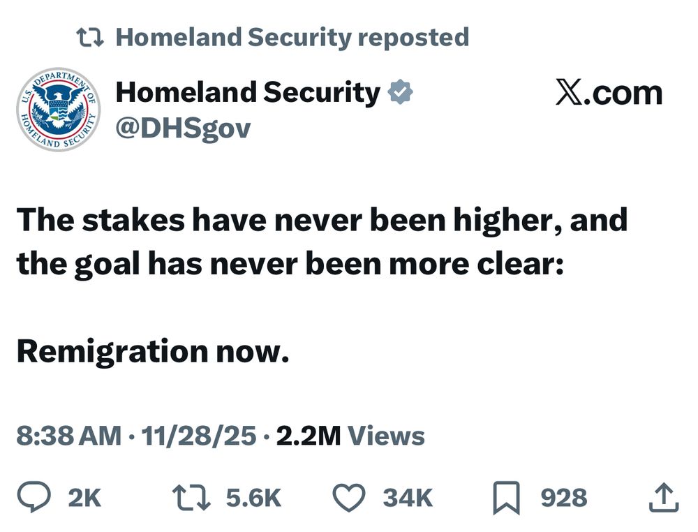 t7 Homeland Security reposted
Homeland Security v
@DHSgov
X.com
The stakes have never been higher, and the goal has never been more clear:
Remigration now.
8:38 AM • 11/28/25 • 2.2M Views
0 гк 17 5.6K О 34к Д 928.