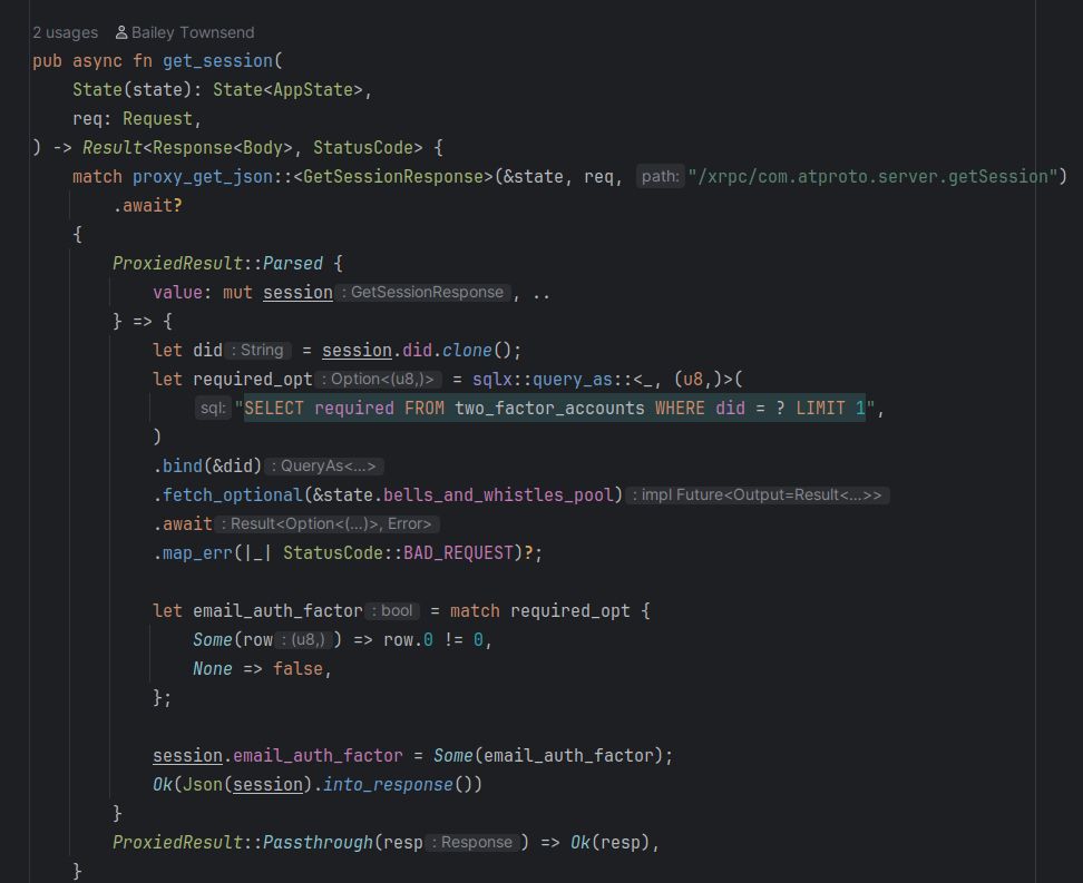 Rust code for an axum handler

pub async fn get_session(
    State(state): State<AppState>,
    req: Request,
) -> Result<Response<Body>, StatusCode> {
    match proxy_get_json::<GetSessionResponse>(&state, req, "/xrpc/com.atproto.server.getSession")
        .await?
    {
        ProxiedResult::Parsed {
            value: mut session, ..
        } => {
            let did = session.did.clone();
            let required_opt = sqlx::query_as::<_, (u8,)>(
                "SELECT required FROM two_factor_accounts WHERE did = ? LIMIT 1",
            )
            .bind(&did)
            .fetch_optional(&state.bells_and_whistles_pool)
            .await
            .map_err(|_| StatusCode::BAD_REQUEST)?;

            let email_auth_factor = match required_opt {
                Some(row) => row.0 != 0,
                None => false,
            };

            session.email_auth_factor = Some(email_auth_factor);
            Ok(Json(session).into_response())
        }
        ProxiedResult::Passthrough(resp) => Ok(resp),
    }
}

