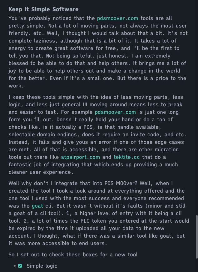 You've probably noticed that the [pdsmoover.com](https://pdsmoover.com) tools are all pretty simple. Not a lot of moving parts, not always the most user friendly. etc. Well, I thought I would talk about that a bit. It's not complete laziness, although that is a bit of it. It takes a lot of energy to create great software for free, and I'll be the first to tell you that. Not being spiteful, just honest. I am extremely blessed to be able to do that and help others. It brings me a lot of joy to be able to help others out and make a change in the world for the better. Even if it's a small one. But there is a price to the work.

I keep these tools simple with the idea of less moving parts, less logic, and less just general UI moving around means less to break and easier to test. For example [pdsmoover.com](https://pdsmoover.com) is just one long form you fill out. Doesn't really hold your hand or do a ton of checks like, is it actually a PDS, is that handle available, selectable domain endings, does it require an invite code, and etc. Instead, it fails and give yous an error if one of those edge cases are met. All of that is accessible, and there are other migration tools out there like [atpairport.com](https://atpairport.com/) and[ tektite.cc](https://tektite.cc/) that do a fantastic job of integrating that which ends up providing a much cleaner user experience.

Well why don't I integrate that into PDS MOOver? Well, when I created the tool I took a look around at everything offered and the one tool I used with the most success and everyone recommended was the [goat](https://whtwnd.com/bnewbold.net/3lj7jmt2ct72r) cli. But it wasn't without it's faults (minor and still a goat of a cli tool). 1, a higher level of entry with it being a cli tool. 2, a lot of times the PLC token you entered at the start would be expired by the time it uploaded all your data to the new account. I thought, what if there was a similar tool like goat, but it was more accessible to end users.

