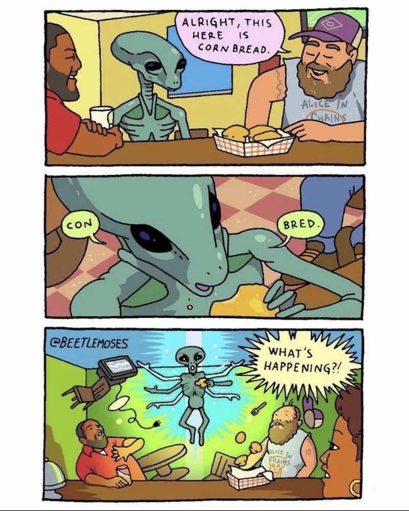 A three panel comic

1. A man in a truckers hat, sleeveless shirt and a lice in chains shirt says "Alright this here is cornbread" to a green alien while pointing at a basket of corn bread

2. The alient takes a bite and says "con bred"

3. The alien starts floating and looks like it has come into it's full power after eating the cornbread and everyone shouts "Whats happening ?!"