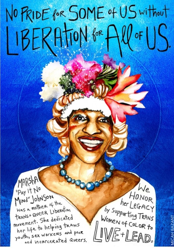 From Micah Bazant's website:
This piece was created during Pride 2013, when almost no one remembered Marsha P. Johnson, one of the mothers of the trans and queer liberation movement. I created it as a celebration of her life and legacy, and an expression of rage at the white supremacist corporate appropriation of Pride.

This poster was inspired by the research of Tourmaline, who first popularized Marsha’s legacy for new generations. To learn more about Marsha, watch Pay It No Mind  - The Life and Times of Marsha P. Johnson. This image is based on a photo by Marsha's friend, Randy Wicker, with permission.

 The phrase "No Pride For Some of Us Without Liberation For All of Us" was originally written by me, but has become globally attributed to Marsha. This attribution has made it much more meaningful and powerful for trans and queer communities, and I am happy for her to receive credit for it. I am unendingly grateful for all Marsha gave us, and for the countless other warriors who sacrificed their lives to create space for trans existence.