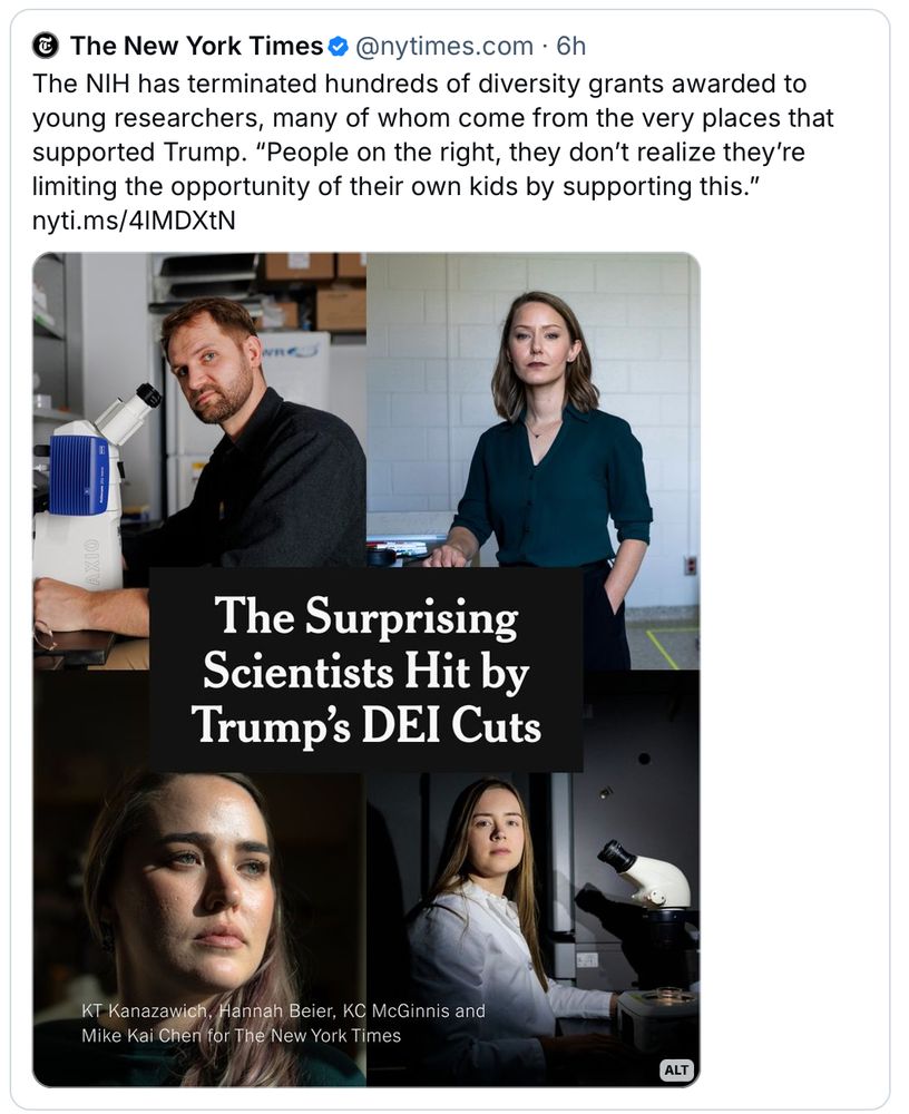 Post from The New York Times:
The NIH has terminated hundreds of diversity grants awarded to young researchers, many of whom come from the places that supported Trump. "People on the right, they don't realize they're limiting the opportunity of their own kids by supporting this." 
With image of 4 white scientists (1 man & 3 women) with the headline "The Surprising Scientists Hit by Trump's DEI Cuts"