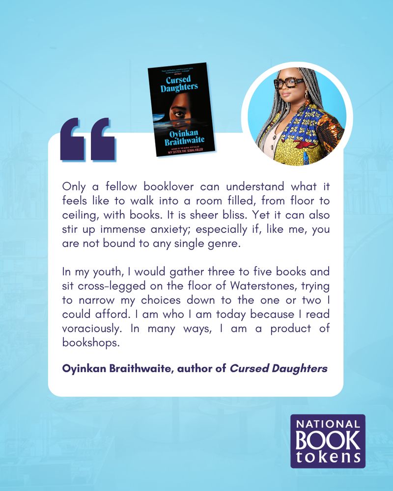 A blue background featuring a text box. Oyinkan Braithwaite's author photo is featured in the top righthand corner, alongside an image of her latest novel, Cursed Daughters. Text reads:
"Only a fellow booklover can understand what it feels like to walk into a room filled, from floor to ceiling, with books. It is sheer bliss. Yet it can also stir up immense anxiety; especially if, like me, you are not bound to any single genre.

In my youth, I would gather three to five books and sit cross-legged on the floor of Waterstones, trying to narrow my choices down to the one or two I could afford. I am who I am today because I read voraciously. In many ways, I am a product of bookshops."