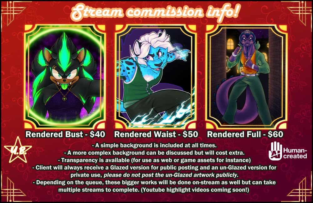 Stream commission info! part 2

Image description: An informational graphic containing three images. 
The first is of a rendered bust of an original sonic character. a hedgehog with black fur and green markings and eyes, sticking his tongue out at the camera with a mischievous grin. The second is a waist-up, rendered image sky blue and white leopard original character in an action pose as if leaping forward, lightning obscuring his lower body. The third is a full body image of the character Dimitri Lousteau from the Sly Cooper game series who is a purple Marine Iguana. He's standing in a dark alleyway at night, his clothing is slightly torn and he's standing in a fighting pose as if about to face off with some bad guys. 

Text description:  Rendered Bust = $40, Rendered Waist = $50, Rendered Full = $60

- A simple background is included at all times.
- A more complex background can be discussed but will cost extra.
- Transparency is available (for use as web or game assets for instance)
- Client will always receive a Glazed version for public posting and an un-Glazed version for
private use, please do not post the un-Glazed artwork publicly.
- Depending on the queue, these bigger works will be done on-stream as well but can take multiple streams to complete. (Youtube highlight videos coming soon!) 