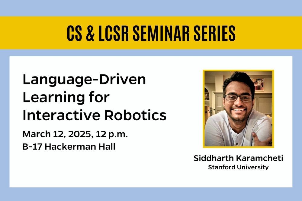 CS & LCSR Seminar Series: Language-Driven Learning for Interactive Robotics. March 12, 2025, 12 p.m., B-17 Hackerman Hall. Siddharth Karamcheti, Stanford University.