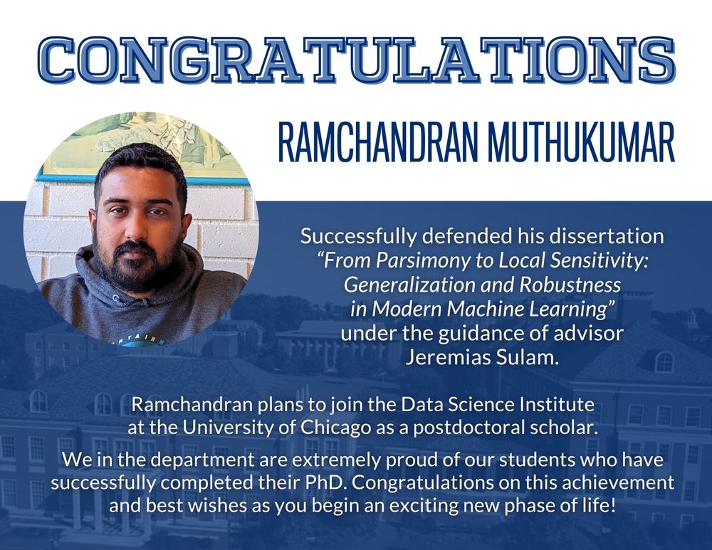 Congratulations! Ramchandran Muthukumar successfully defended his dissertation “From Parsimony to Local Sensitivity: Generalization and Robustness in Modern Machine Learning” under the guidance of advisor Jeremias Sulam. Ramchandran plans to join the Data Science Institute at the University of Chicago as a postdoctoral scholar. We in the department are extremely proud of our students who have successfully completed their PhD. Congratulations on this achievement and best wishes as you begin an exciting new phase of life!