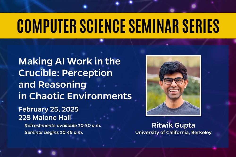 Computer Science Seminar Series. Making AI Work in the Crucible: Perception and Reasoning in Chaotic Environments. February 25, 2025, 228 Malone Hall. Refreshments available 10:30 a.m. Seminar begins 10:45 a.m. Ritwik Gupta, University of California, Berkeley.