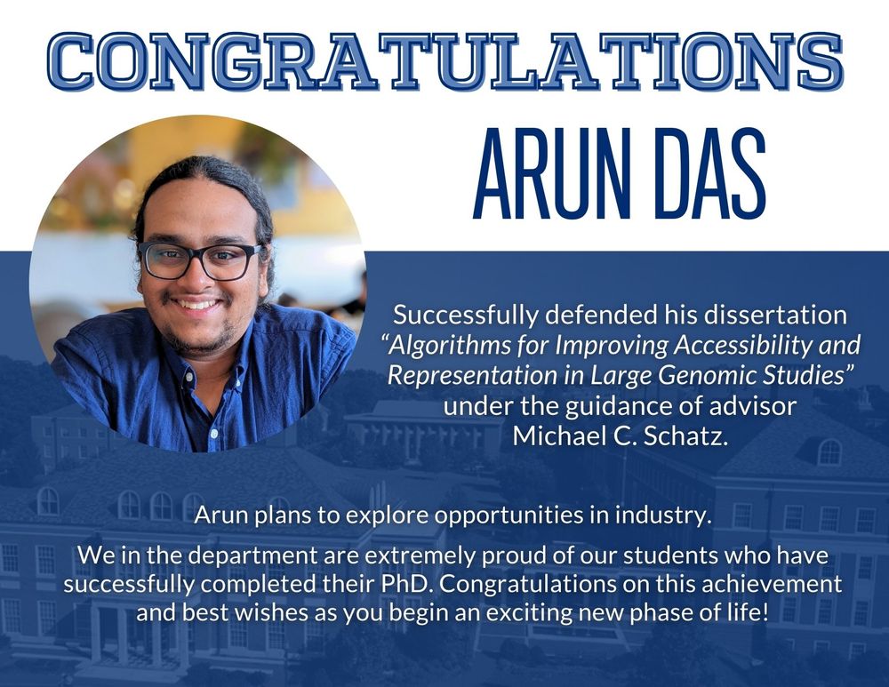 Congratulations! Arun Das successfully defended his dissertation “Algorithms for Improving Accessibility and  Representation in Large Genomic Studies” under the guidance of advisor Michael C. Schatz. Arun plans to explore opportunities in industry. We in the department are extremely proud of our students who have successfully completed their PhD. Congratulations on this achievement and best wishes as you begin an exciting new phase of life!