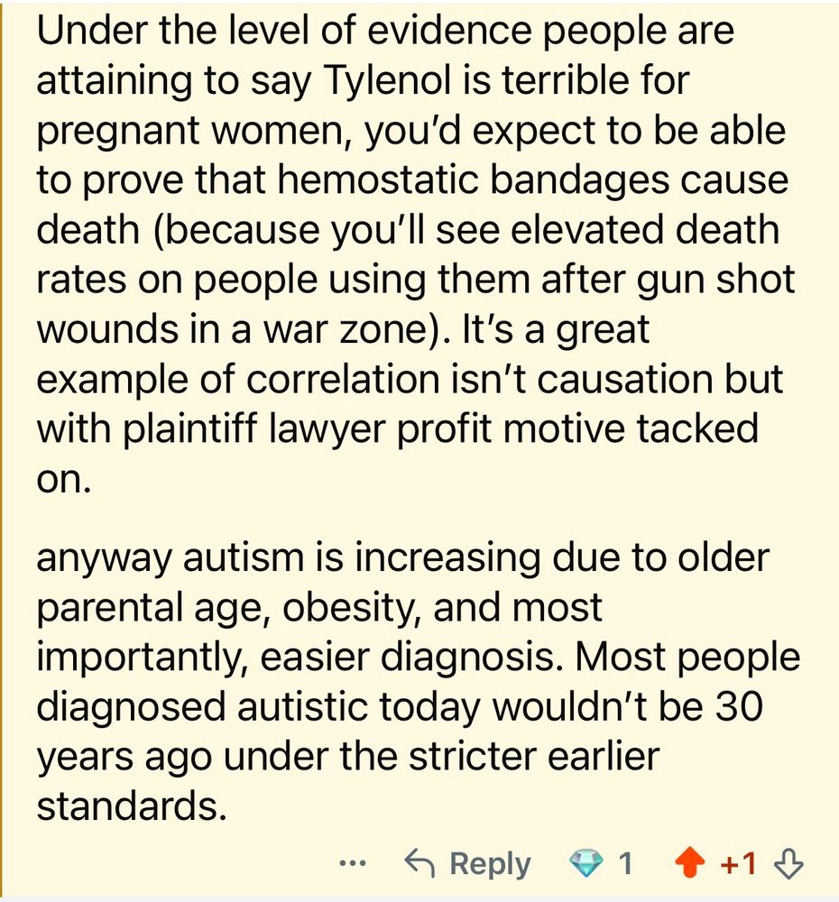 Under the level of evidence people are attaining to say Tylenol is terrible for pregnant women, you'd expect to be able to prove that hemostatic bandages cause death (because you'll see elevated death rates on people using them after gun shot wounds in a war zone). It's a great example of correlation isn't causation but with plaintiff lawyer profit motive tacked on.
anyway autism is increasing due to older parental age, obesity, and most importantly, easier diagnosis. Most people diagnosed autistic today wouldn't be 30 years ago under the stricter earlier standards.