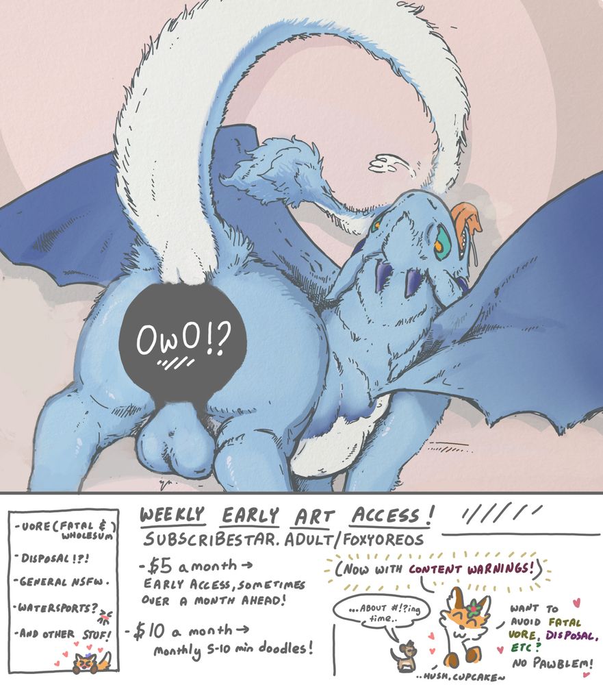 An advertisement for subscribestar dot adult slash foxyoreos. For $5 a month you can get early access to artwork, sometimes over a month ahead. For $10, you can get a monthly 5-10 minute doodle! Topics range from vore (fatal and wholesome) to disposal, to general nsfw and watersports, and other stuff.

There are also content warnings now! If you want to avoid fatal vore, disposal, etc.. that's no problem.

The picture is of a fluffy dragon looking over his shoulder while he presents his (censored) ass. It's implied there might be some disposal happening. <3