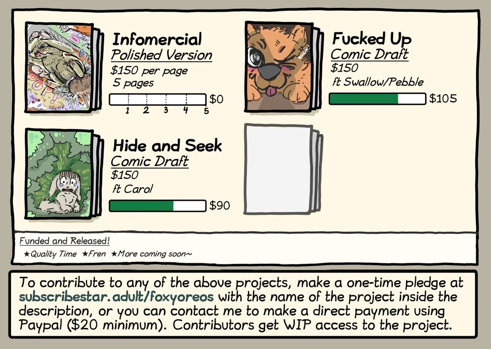 Advertisement for funding goals for various comics I'm working on.

"Infomercial" (polished version) shows a bunny being knotted. It's a 5 page comic priced at $150 per page.

"Fucked Up" is a comic draft priced at $150 featuring Swallow and Pebble. It shows a fox winking at the camera. It's had $105 contributed to it so far.

And "Hide and Seek" is a comic draft also priced at $150 featuring Carol. It show a bunny looking very scared, and has had $90 contributed to it so far.

Two pieces have been both funded and released: Quality Time, and Fren (the comic above)

To contribute to any of the projects, make a one-time pledge at subscribestar dot adult slash foxyoreos with the name of the project inside the description. Or you can contact me to make a direct payment using Paypal ($20 minimum). Contributors get WIP access to the project.