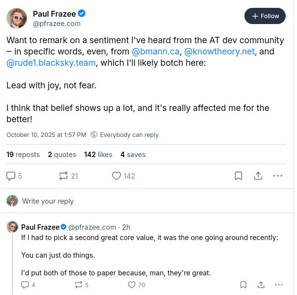 Screenshot of a post by Paul:

Want to remark on a sentiment I've heard from the AT dev community ‒ in specific words, even, from bmann.ca, knowtheory.net, and rude1.blacksky.team, which I'll likely botch here:

Lead with joy, not fear.

I think that belief shows up a lot, and it's really affected me for the better!

If I had to pick a second great core value, it was the one going around recently:

You can just do things.

I'd put both of those to paper because, man, they're great.