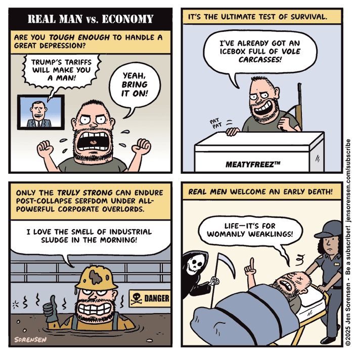REAL MAN VS. ECONOMY

ARE YOU TOUGH ENOUGH TO HANDLE A GREAT DEPRESSION?

TV ANNOUNCER: TRUMP'S TARIFFS WILL MAKE YOU A MAN!

MAN: YEAH, BRING IT ON!


IT'S THE ULTIMATE TEST OF SURVIVAL.

MAN WITH RIFLE TAPPING MEATYFREEZ BRAND MEAT FREEZER:
I'VE ALREADY GOT AN ICEBOX FULL OF VOLE CARCASSES!


ONLY THE TRULY STRONG CAN ENDURE POST-COLLAPSE SERFDOM UNDER ALL-POWERFUL CORPORATE OVERLORDS.

MAN IN SLUDGE PIT WITH DANGER SIGN IN BACKGROUND: I LOVE THE SMELL OF INDUSTRIAL SLUDGE IN THE MORNING!


REAL MEN WELCOME AN EARLY DEATH!

MAN ON STRETCHER BEING CARTED OFF BY PARAMEDIC WITH GRIM REAPER HOVERING NEARBY: LIFE-IT'S FOR WOMANLY WEAKLINGS!


SORENSEN
©2025 Jen Sorensen - Be a subscriber! jensorensen.com/subscribe
