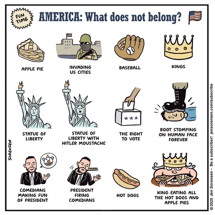 FUN TIME
	
AMERICA: What does not belong?


APPLE PIE
	
INVADING US CITIES
	
BASEBALL

KINGS
	
STATUE OF LIBERTY

STATUE OF LIBERTY WITH HITLER MOUSTACHE

THE RIGHT TO VOTE

BOOT STOMPING ON HUMAN FACE FOREVER

COMEDIANS MAKING FUN OF PRESIDENT

PRESIDENT FIRING COMEDIANS

HOT DOGS

KING EATING ALL THE HOT DOGS AND APPLE PIES
