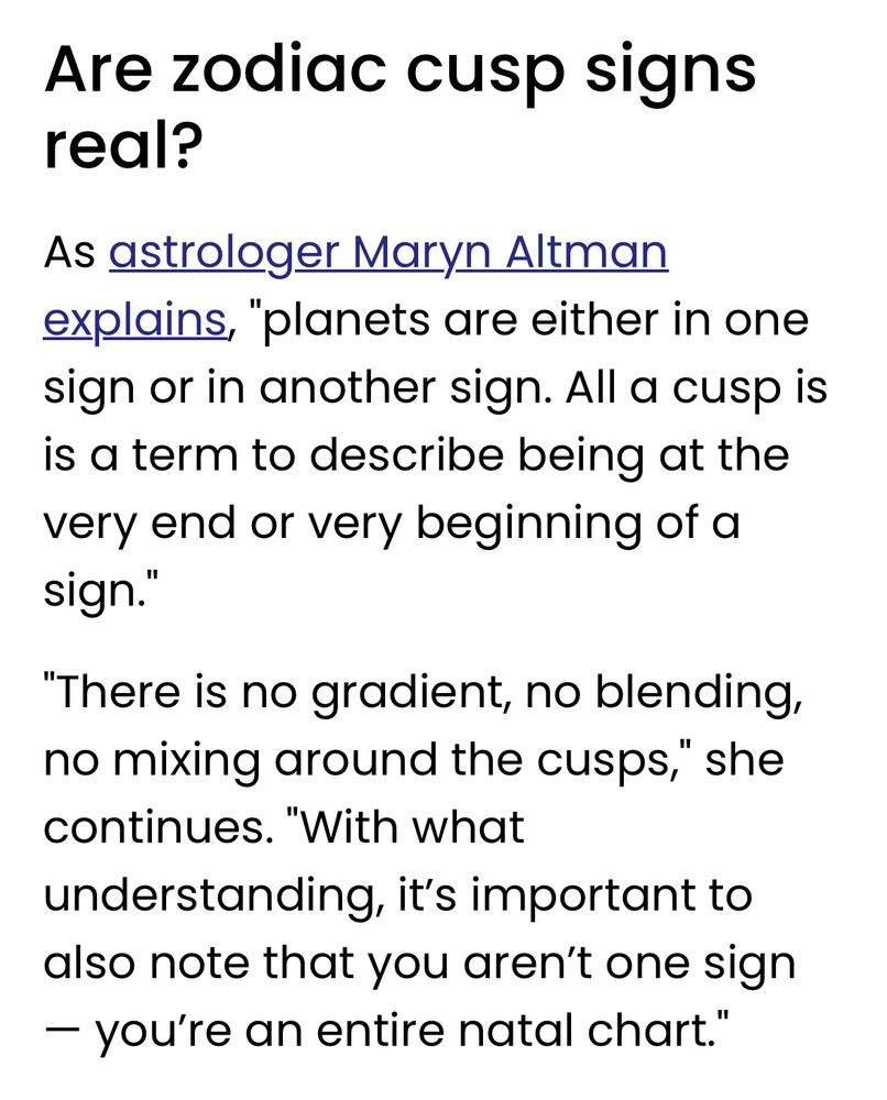 Are zodiac cusp signs real?
As astrologer Maryn Altman explains, "planets are either in one sign or in another sign. All a cusp is is a term to describe being at the very end or very beginning of a sign."
"There is no gradient, no blending, no mixing around the cusps," she continues. "With what understanding, it's important to also note that you aren't one sign- you're an entire natal chart."