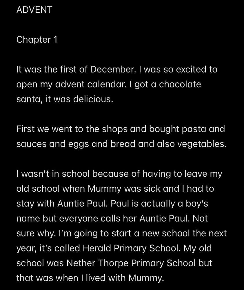 ADVENT

Chapter 1

It was the first of December. I was so excited to open my advent calendar. I got a chocolate santa, it was delicious. 

First we went to the shops and bought pasta and sauces and eggs and bread and also vegetables. 

I wasn’t in school because of having to leave my old school when Mummy was sick and I had to stay with Auntie Paul. Paul is actually a boy’s name but everyone calls her Auntie Paul. Not sure why. I’m going to start a new school the next year, it’s called Herald Primary School. My old school was Nether Thorpe Primary School but that was when I lived with Mummy.