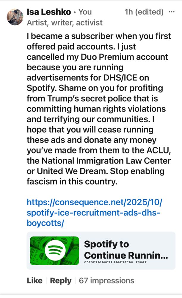 Screenshot of text of a comment by Isa Leshko that reads: I became a subscriber when you first offered paid accounts. I just cancelled my Duo Premium account because you are running advertisements for DHS/ICE on Spotify. Shame on you for profiting from Trump’s secret police that is committing human rights violations and terrifying our communities. I hope that you will cease running these ads and donate any money you’ve made from them to the ACLU, the National Immigration Law Center or United We Dream. Stop enabling fascism in this country. 

https://consequence.net/2025/10/spotify-ice-recruitment-ads-dhs-boycotts/
