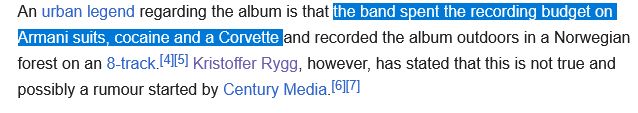 An urban legend regarding the album is that the band spent the recording budget on Armani suits, cocaine and a Corvette and recorded the album outdoors in a Norwegian forest on an 8-track. Kristoffer Rygg, however, has stated that this is not true and possibly a rumour started by Century Media.