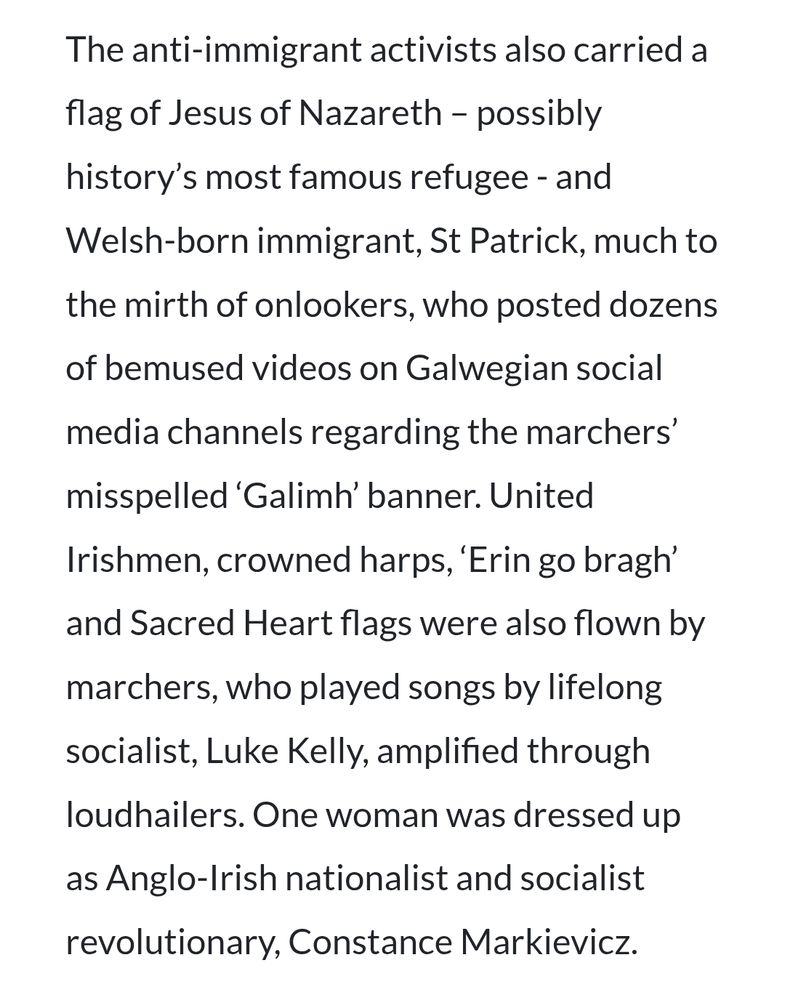 Excerpt from the article:
"The anti-immigrant activists also carried a flag of Jesus of Nazareth – possibly history’s most famous refugee - and Welsh-born immigrant, St Patrick, much to the mirth of onlookers, who posted dozens of bemused videos on Galwegian social media channels regarding the marchers’ misspelled ‘Galimh’ banner. United Irishmen, crowned harps, ‘Erin go bragh’ and Sacred Heart flags were also flown by marchers, who played songs by lifelong socialist, Luke Kelly, amplified through loudhailers. One woman was dressed up as Anglo-Irish nationalist and socialist revolutionary, Constance Markievicz."