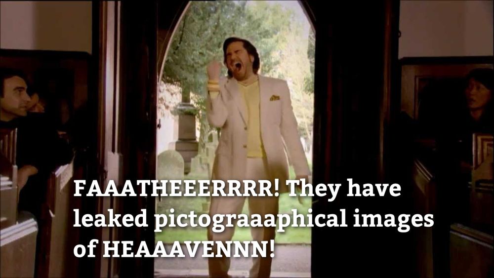Matt Berry, scene from the IT crowd, his father's funeral. Matt is just after bursting in the church doors screaming:
"FAAATHEEERRRR! They have
leaked pictograaaphical images
of HEAAAVENNN!"