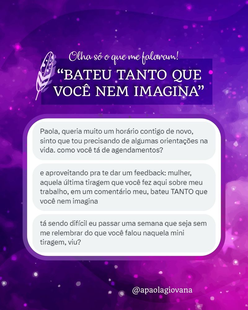 A imagem tem um fundo de galáxia com degradê do lilás ao cereja, área de título e quadro com depoimento de consulta de Tarô. 

Texto:

Chamada: Olha só o que me falaram! "BATEU TANTO QUE VOCÊ NEM IMAGINA"

Depoimento: “Paola, queria muito um horário contigo de novo, sinto que estou precisando de algumas orientações na vida. Como você tá de agendamentos? E aproveitando pra te dar um feedback: mulher, aquela última tiragem que você fez aqui sobre meu trabalho, em um comentário meu, bateu TANTO que você nem imagina. Tá sendo difícil eu passar uma semana que seja sem me relembrar do que você falou naquela mini tiragem, viu?”