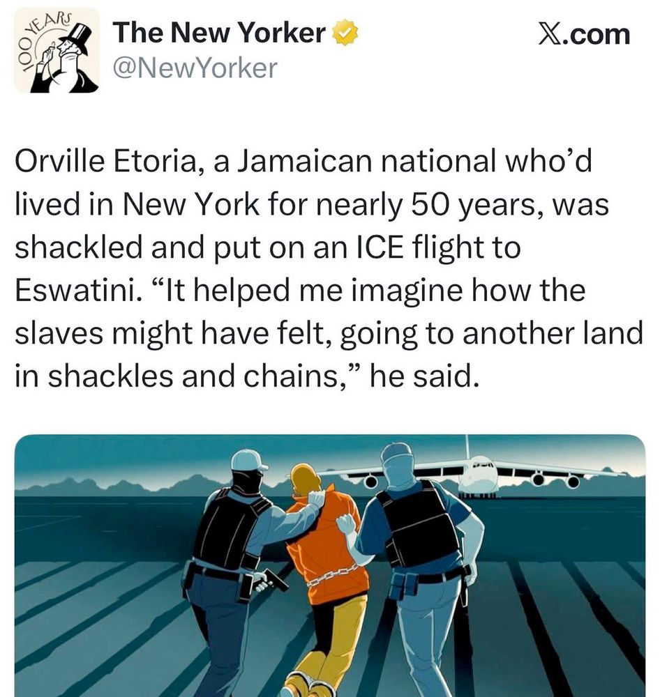 Screenshot from Xitter with an illustration and the following text: {{{ Orville Etoria, a Jamaican national who'd lived in New York for nearly 50 years, was shackled and put on an ICE flight to Eswatini. ‘It helped me imagine how the slaves might have felt, going to another land in shackles and chains,’ he said.” The article: https://www.newyorker.com/magazine/2025/12/01/disappeared-to-a-foreign-prison