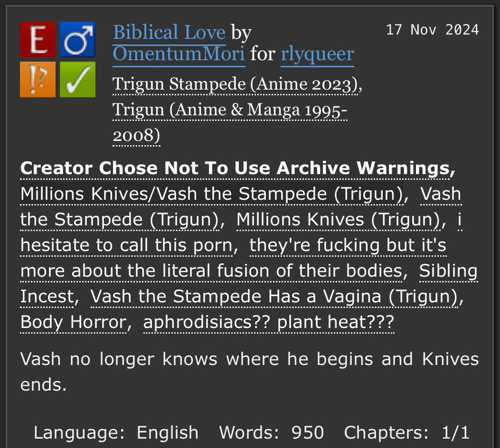 An Archive of Our Own screenshot. Biblical Love by OmentumMori for rlyqueer. Trigun fan fiction of Knives and Vash. Explicit, just shy of one thousand words. Body horror, something akin to an aphrodisiacs.

Summary: Vash no longer knows where he begins and Knives ends.