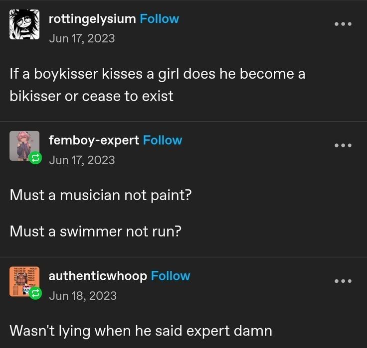 Screenshot of Tumblr.com that says the following:
rottingelysium: "If a boykisser kisses a girl does he become a bikisser or cease to exists"
femboy-expert: " Must a musician not paint? Must a swimmer not run?"
authenticwhoop: "Wasn't lying when he said expert damn"