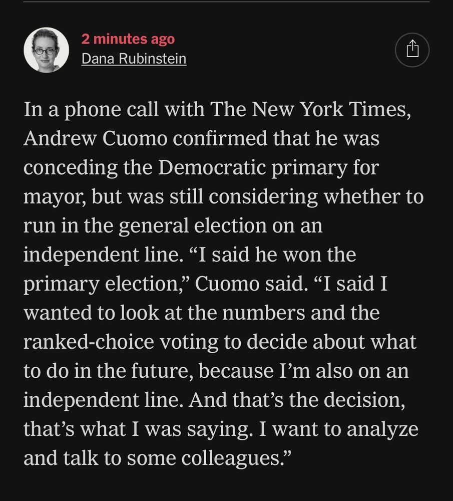 2 minutes ago
Dana Rubinstein

In a phone call with The New York Times,
Andrew Cuomo confirmed that he was
'onceding the Democratic primary for
mayor, but was still considering whether to
run in the general election on an
independent line. "I said he won the
primary election," Cuomo said. "I said I
wanted to look at the numbers and the
ranked-choice voting to decide about what
to do in the future.
ecause Tm also on an
independent line. And that's the decision,
that's what I was saying. I want to analyze
and talk to some colleagues."


