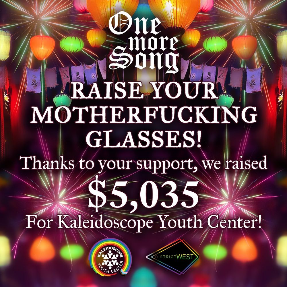 Fundraiser graphic:
An image with paper lanterns and pirate banners in the background.
Overlaid with large white text that reads:
One More Song
Raise your mother fucking glasses! 
Thanks to your support we raised $5,035 for KYC"
At the bottom there are logos for KYC and District West