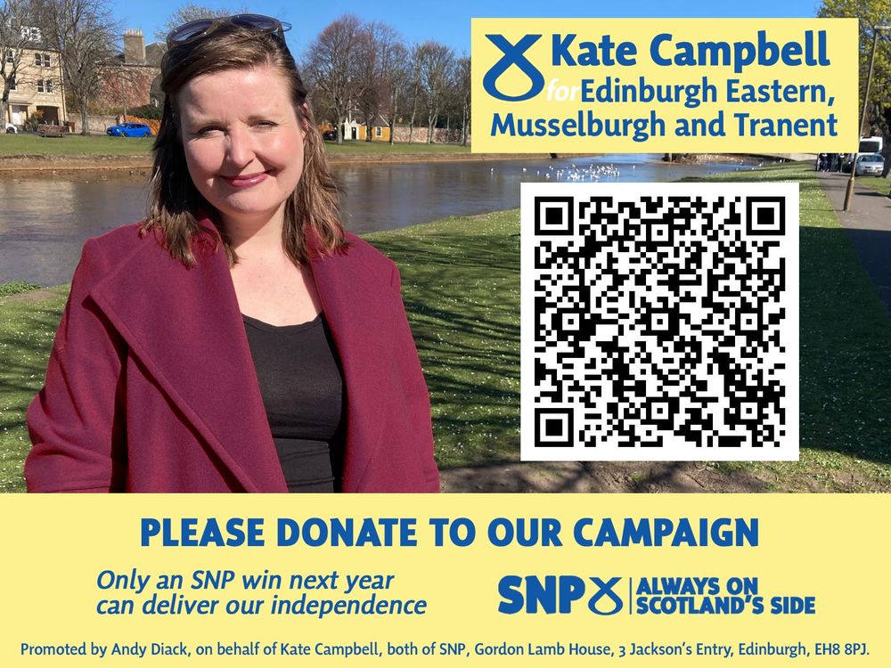 A photograph of Kate Campbell in front of the Esk in the sunshine. 

At the top right it says "Kate Campbell for Edinburgh Eastern, Musselburgh and Tranent". 

Underneath this is a QR code and a banner which says:

"Please donate to our campaign"
 "Only an SNP win next year can deliver independence" and 
"SNP: Always on Scotland's side". 

There is also an imprint which says "Promoted by Andy Diack, on behalf of Kate Campbell, both of SNP, Gordon Lamb House, 3 Jackson’s Entry, Edinburgh, EH8 8PJ."