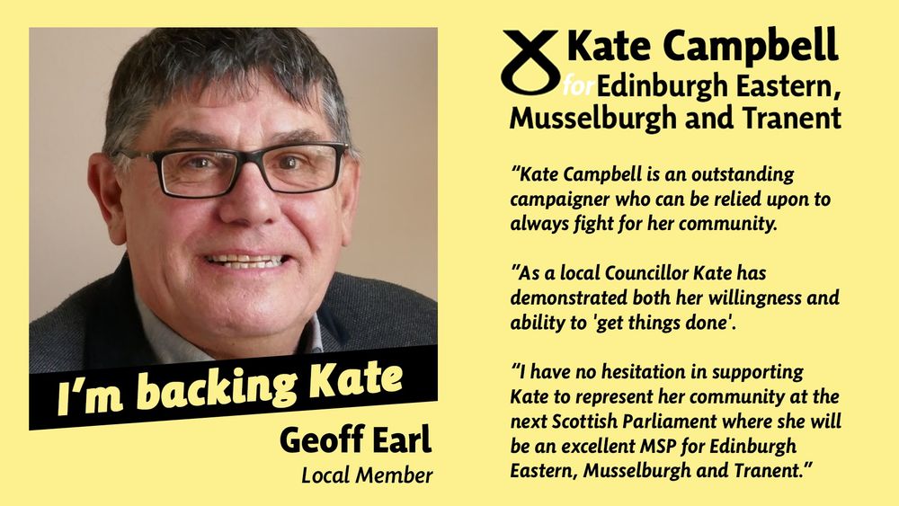 An image of Geoff and text that says "Kate Campbell for Edinburgh Eastern, Musselburgh and Tranent "Kate Campbell is an outstanding campaigner who can be relied upon to always fight for her community. As a local Councillor Kate has demonstrated both her willingness and ability to 'get things done. I have no hesitation in supporting Kate to represent her community at the next Scottish Parliament where she will be an excellent MSP for Edinburgh Eastern, Musselburgh and Tranent. I'm backing Kate Geoff Earl Local Member 