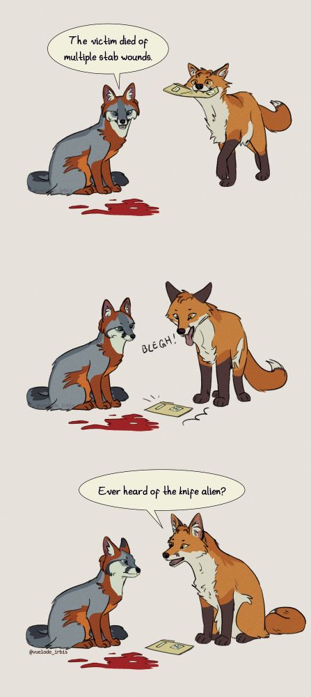 a comic in three scenes of Dana Scully and Fox Mulder (The X-Files) drawn as a grey fox and a red fox, respectively. FIRST: Scully looks down at a pool of blood saying "The victim died of multiple stab wounds", Mulder comes from the right with a folder in his mouth. SECOND: Mulder throws the folder in the floor with a "Blegh" onomatopoeia, Scully looks at it with mild interest. THIRD: Mulder looks at her, almost smiling, asking "Ever heard of the knife alien?" Scully looks at him with a serious expression.