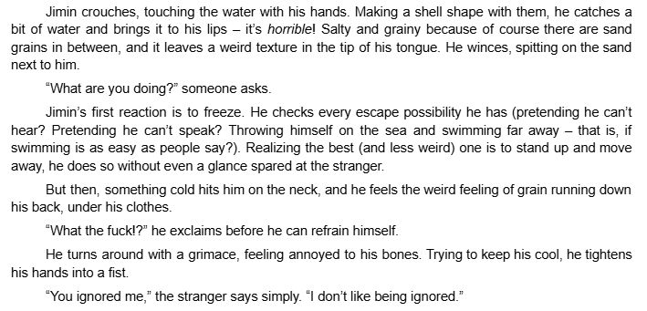 Jimin crouches, touching the water with his hands. Making a shell shape with them, he catches a bit of water and brings it to his lips – it’s horrible! Salty and grainy because of course there are sand grains in between, and it leaves a weird texture in the tip of his tongue. He winces, spitting on the sand next to him.
“What are you doing?” someone asks.
Jimin’s first reaction is to freeze. He checks every escape possibility he has (pretending he can’t hear? Pretending he can’t speak? Throwing himself on the sea and swimming far away – that is, if swimming is as easy as people say?). Realizing the best (and less weird) one is to stand up and move away, he does so without even a glance spared at the stranger.
But then, something cold hits him on the neck, and he feels the weird feeling of grain running down his back, under his clothes.
“What the fuck!?” he exclaims before he can refrain himself.
He turns around with a grimace, feeling annoyed to his bones. Trying to keep his cool, he tightens his hands into a fist.
“You ignored me,” the stranger says simply. “I don’t like being ignored.”
