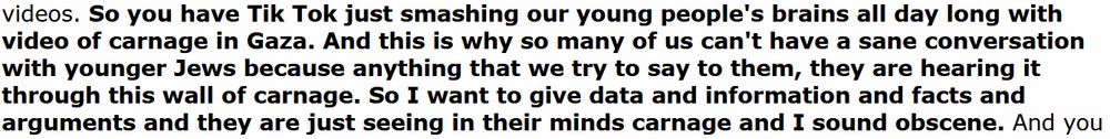 from the video:

So you have Tik Tok just smashing our young people's brains all day long with video of carnage in Gaza. And this is why so many of us can't have a sane conversation with younger Jews because anything that we try to say to them, they are hearing it through this wall of carnage. So I want to give data and information and facts and arguments and they are just seeing in their minds carnage and I sound obscene.