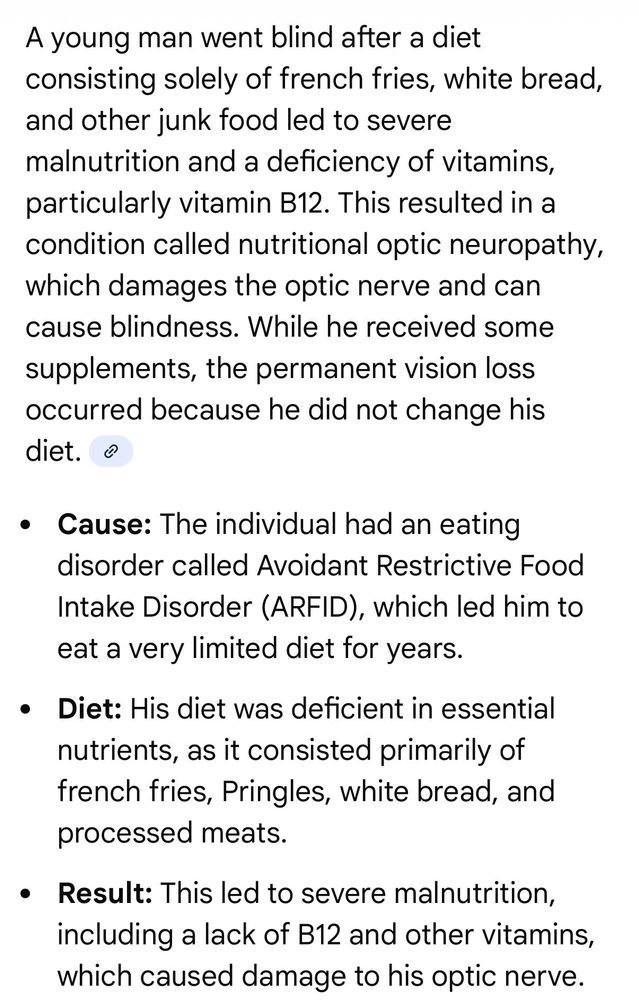 A young man went blind after a diet consisting solely of french fries, white bread, and other junk food led to severe malnutrition and a deficiency of vitamins, particularly vitamin B12. This resulted in a condition called nutritional optic neuropathy, which damages the optic nerve and can cause blindness. While he received some supplements, the permanent vision loss occurred because he did not change his diet.
• Cause: The individual had an eating disorder called Avoidant Restrictive Food Intake Disorder (ARFID), which led him to eat a very limited diet for years.
• Diet: His diet was deficient in essential nutrients, as it consisted primarily of french fries, Pringles, white bread, and processed meats.
• Result: This led to severe malnutrition, including a lack of B12 and other vitamins, which caused damage to his optic nerve.