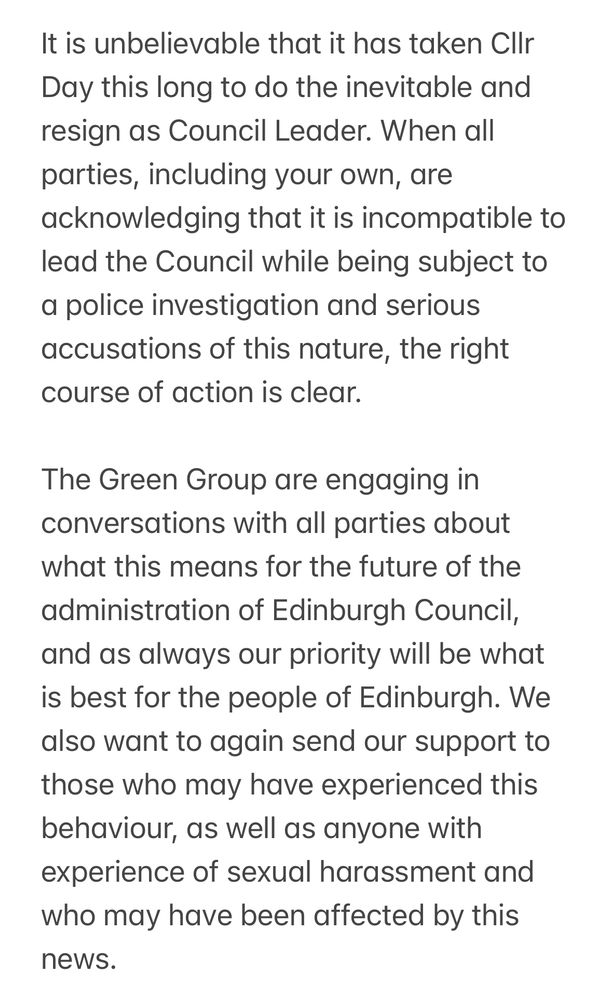 It is unbelievable that it has taken Cllr Day this long to do the inevitable and resign as Council Leader. When all parties, including your own, are acknowledging that it is incompatible to lead the Council while being subject to a police investigation and serious accusations of this nature, the right course of action is clear. 

The Green Group are engaging in conversations with all parties about what this means for the future of the administration of Edinburgh Council, and as always our priority will be what is best for the people of Edinburgh. We also want to again send our support to those who may have experienced this behaviour, as well as anyone with experience of sexual harassment and who may have been affected by this news. 