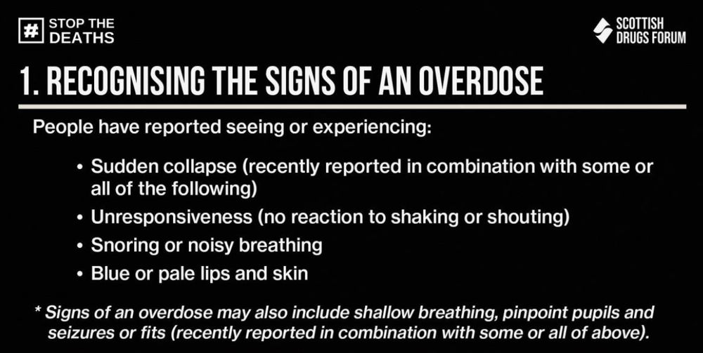 Graphic text reads:
1. Recognising the signs of an overdose
People have reported seeing or experiencing:
- Sudden collapse (recently reported in combination with some or all of the following)
- Unresponsiveness (no reaction to shaking or shouting)
- Snoring or noisy breathing
- Blue or pale lips and skins
Signs of an overdose may also include shallow breathing, pinpoint pupils and seizures or fits (recently reported in combination with some or all of above).