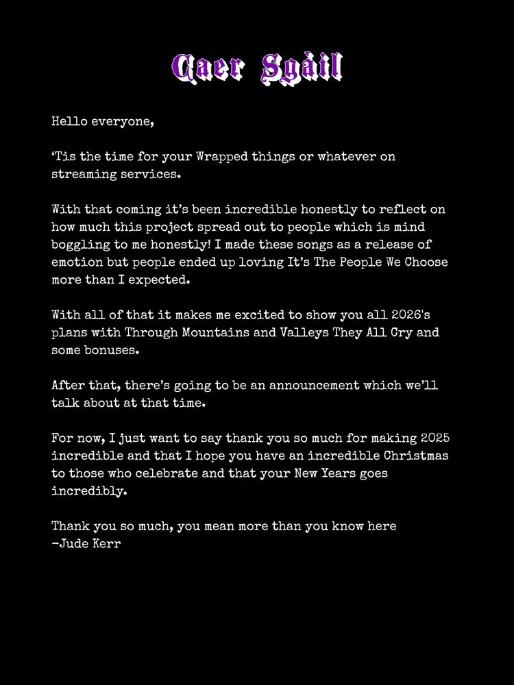 Hello everyone,

‘Tis the time for your Wrapped things or whatever on streaming services.

With that coming it’s been incredible honestly to reflect on how much this project spread out to people which is mind boggling to me honestly! I made these songs as a release of emotion but people ended up loving It’s The People We Choose more than I expected.

With all of that it makes me excited to show you all 2026's plans with Through Mountains and Valleys They All Cry and some bonuses.

After that, there’s going to be an announcement which we’ll talk about at that time.

For now, I just want to say thank you so much for making 2025 incredible and that I hope you have an incredible Christmas to those who celebrate and that your New Years goes incredibly.

Thank you so much, you mean more than you know here
-Jude Kerr 
