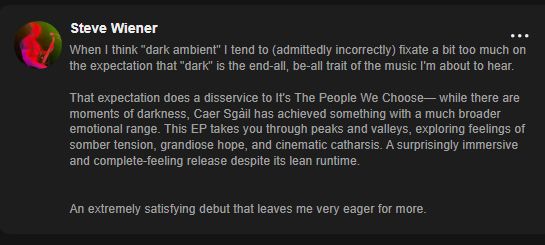When I think "dark ambient" I tend to (admittedly incorrectly) fixate a bit too much on the expectation that "dark" is the end-all, be-all trait of the music I'm about to hear.

That expectation does a disservice to It's The People We Choose— while there are moments of darkness, Caer Sgàil has achieved something with a much broader emotional range. This EP takes you through peaks and valleys, exploring feelings of somber tension, grandiose hope, and cinematic catharsis. A surprisingly immersive and complete-feeling release despite its lean runtime.


An extremely satisfying debut that leaves me very eager for more.

- Steve Wiener (via ampwall.com)