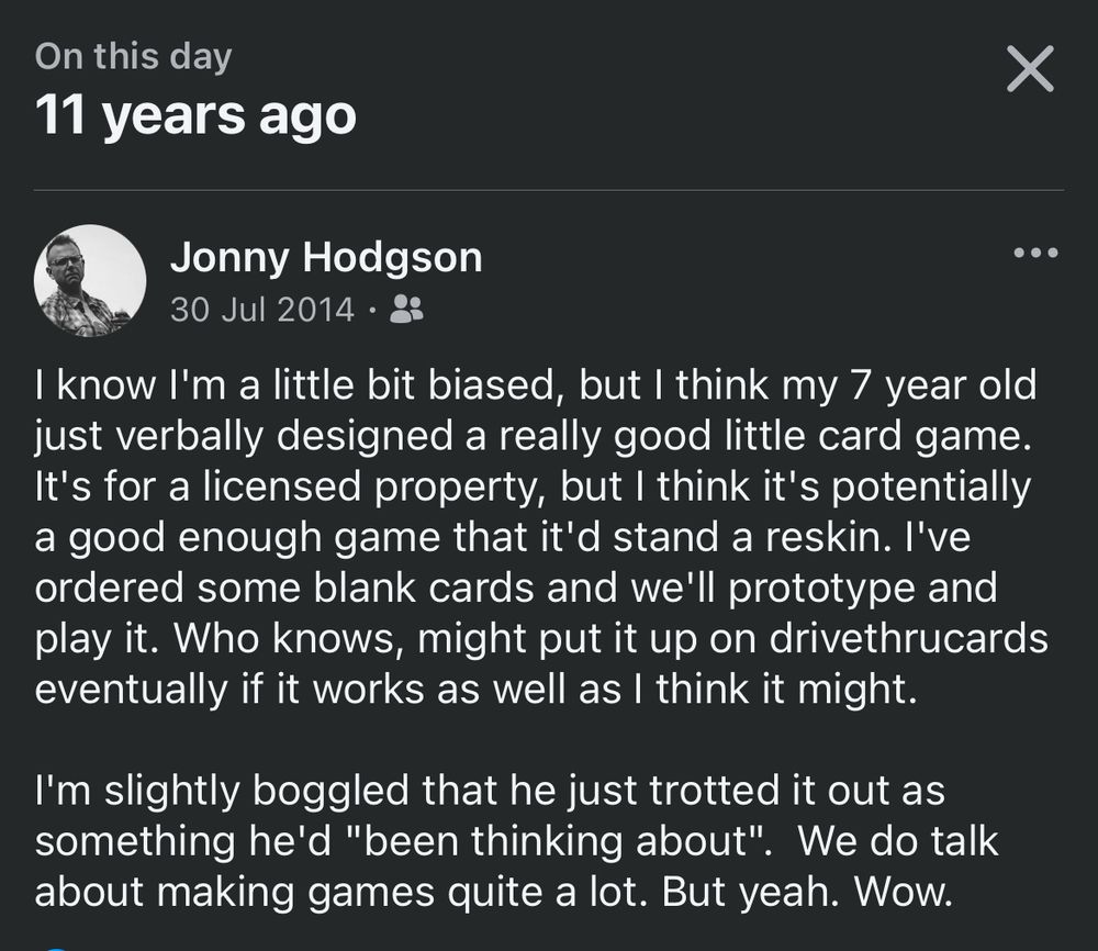 A screenshot of a Facebook text post from OP which reads:

On this day
11 years ago
30 Jul 2014
.. .
I know I'm a little bit biased, but I think my 7 year old just verbally designed a really good little card game.
It's for a licensed property, but I think it's potentially a good enough game that it'd stand a reskin. l've ordered some blank cards and we'll prototype and play it. Who knows, might put it up on drivethrucards eventually if it works as well as I think it might.
I'm slightly boggled that he just trotted it out as something he'd "been thinking about". We do talk about making games quite a lot. But yeah. Wow.